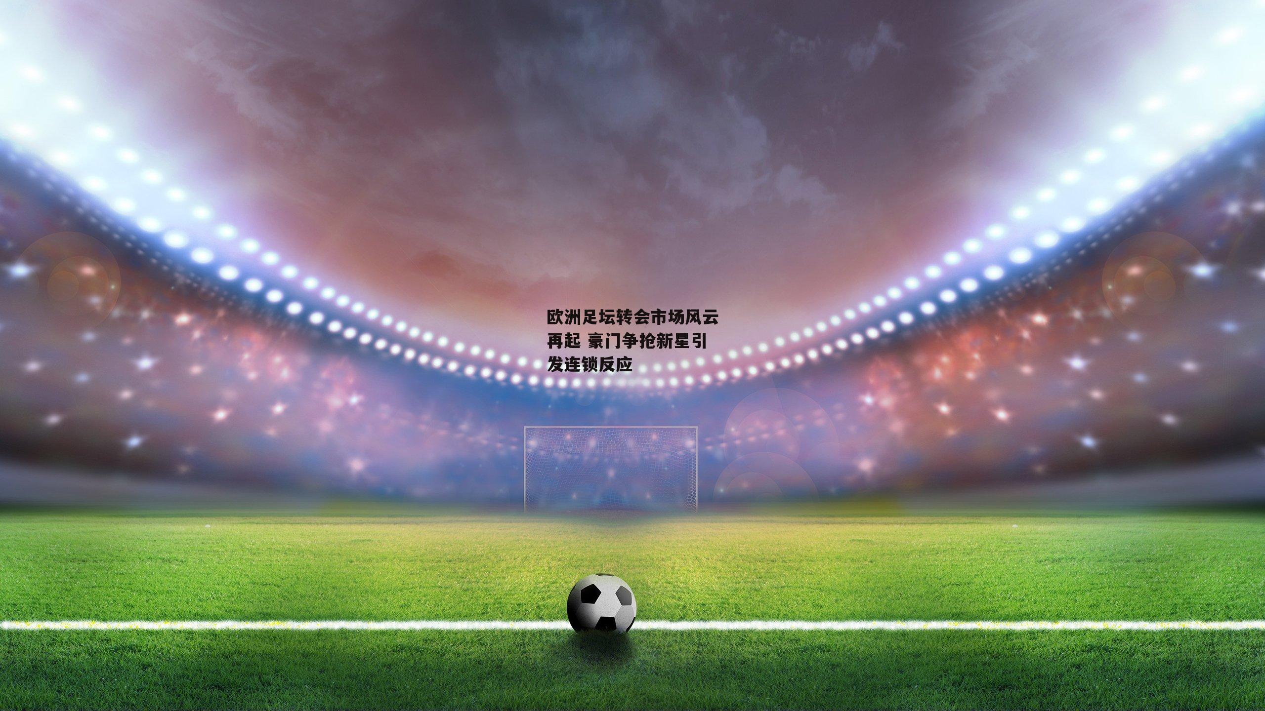 欧洲足坛转会市场风云再起 豪门争抢新星引发连锁反应
